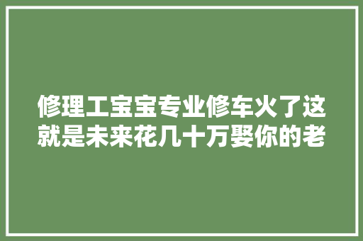 修理工宝宝专业修车火了这就是未来花几十万娶你的老公