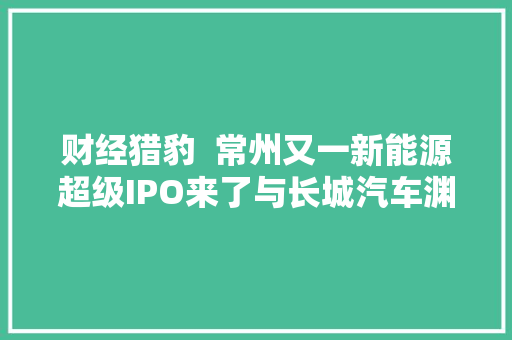 财经猎豹  常州又一新能源超级IPO来了与长城汽车渊源甚深