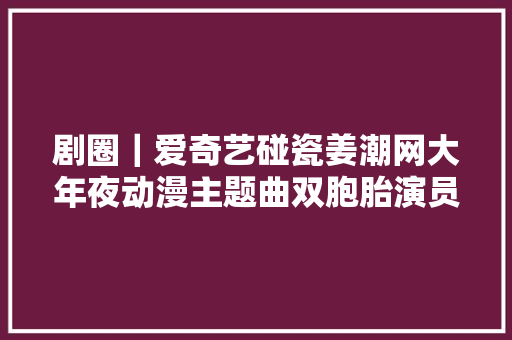 剧圈｜爱奇艺碰瓷姜潮网大年夜动漫主题曲双胞胎演员星际虐恋
