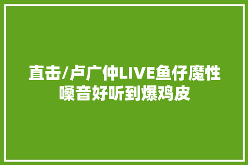 直击/卢广仲LIVE鱼仔魔性嗓音好听到爆鸡皮