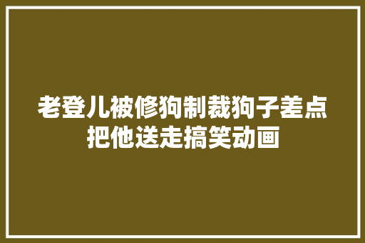 老登儿被修狗制裁狗子差点把他送走搞笑动画