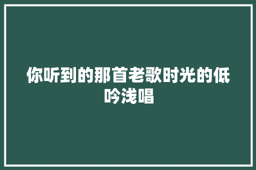 你听到的那首老歌时光的低吟浅唱