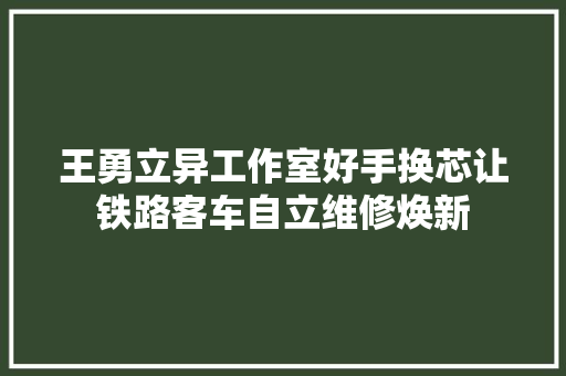 王勇立异工作室好手换芯让铁路客车自立维修焕新