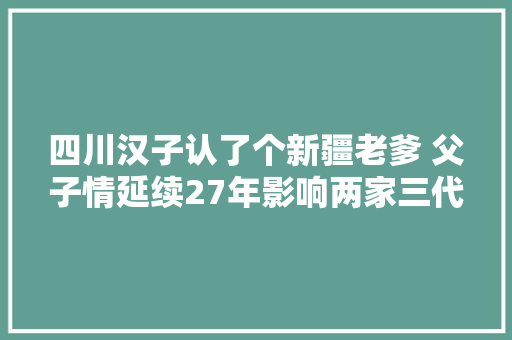 四川汉子认了个新疆老爹 父子情延续27年影响两家三代人
