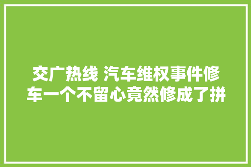 交广热线 汽车维权事件修车一个不留心竟然修成了拼接车汽修店喷漆安装大年夜灯结果乌烟瘴气