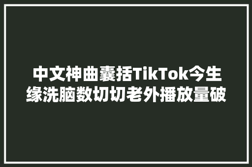 中文神曲囊括TikTok今生缘洗脑数切切老外播放量破亿