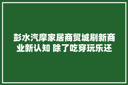 彭水汽摩家居商贸城刷新商业新认知 除了吃穿玩乐还要买车装房还要商务办公