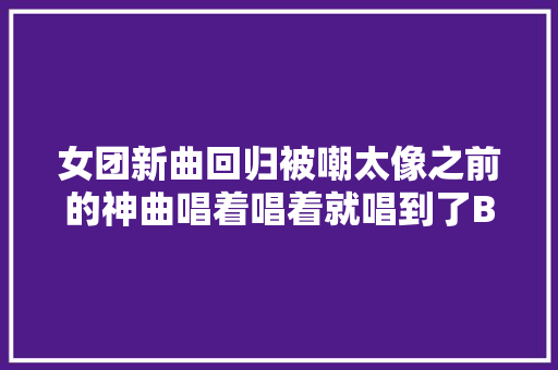 女团新曲回归被嘲太像之前的神曲唱着唱着就唱到了BBoomBBoom