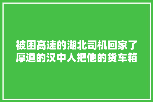 被困高速的湖北司机回家了厚道的汉中人把他的货车箱填满