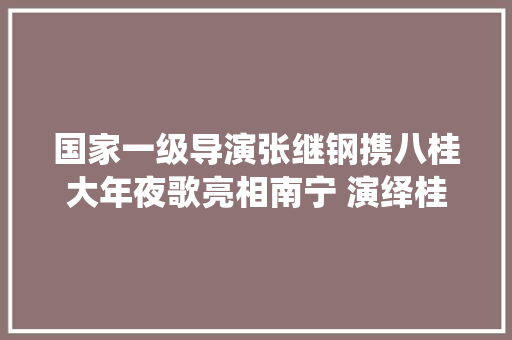 国家一级导演张继钢携八桂大年夜歌亮相南宁 演绎桂风壮韵