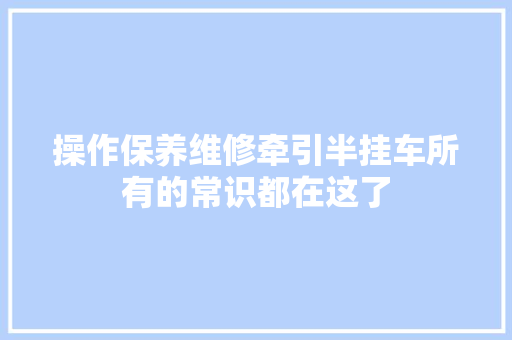操作保养维修牵引半挂车所有的常识都在这了