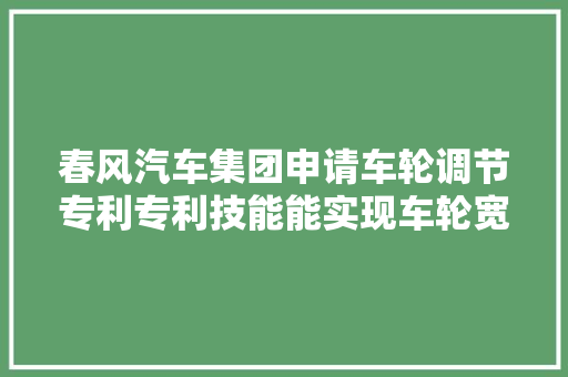 春风汽车集团申请车轮调节专利专利技能能实现车轮宽度和路宽的调节