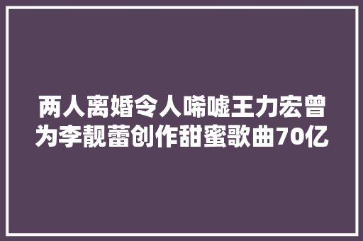 两人离婚令人唏嘘王力宏曾为李靓蕾创作甜蜜歌曲70亿分之一