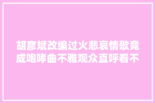 胡彦斌改编过火悲哀情歌竟成咆哮曲不雅观众直呼看不懂
