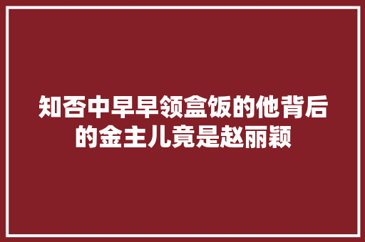 知否中早早领盒饭的他背后的金主儿竟是赵丽颖