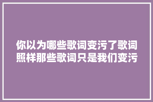 你以为哪些歌词变污了歌词照样那些歌词只是我们变污了 休闲娱乐