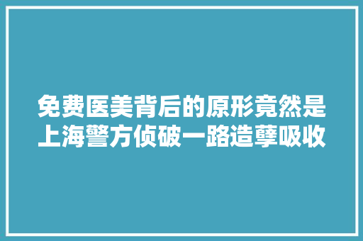 免费医美背后的原形竟然是上海警方侦破一路造孽吸收存款案