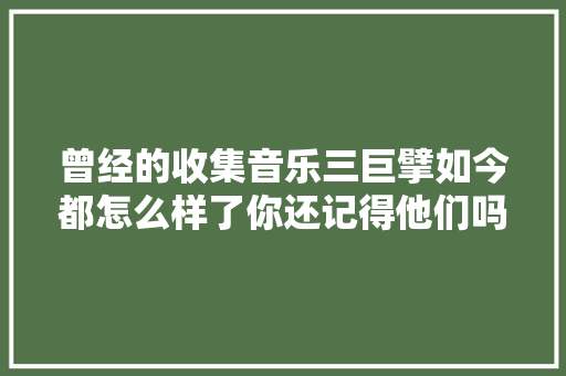 曾经的收集音乐三巨擘如今都怎么样了你还记得他们吗