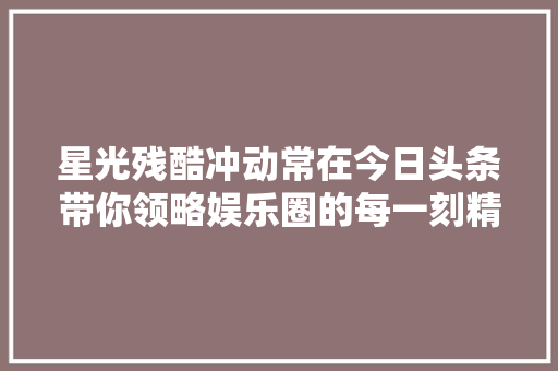 星光残酷冲动常在今日头条带你领略娱乐圈的每一刻精彩