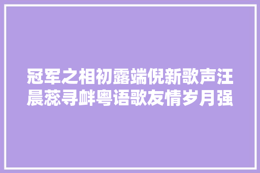 冠军之相初露端倪新歌声汪晨蕊寻衅粤语歌友情岁月强势晋级
