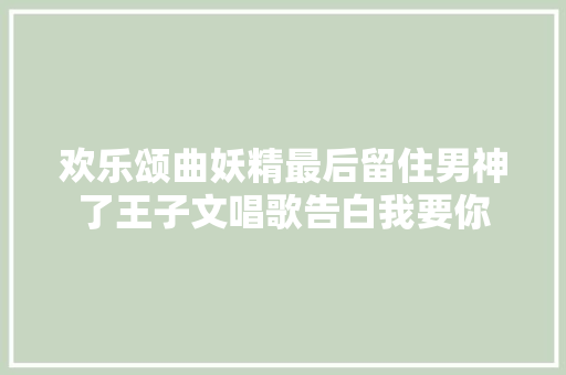 欢乐颂曲妖精最后留住男神了王子文唱歌告白我要你