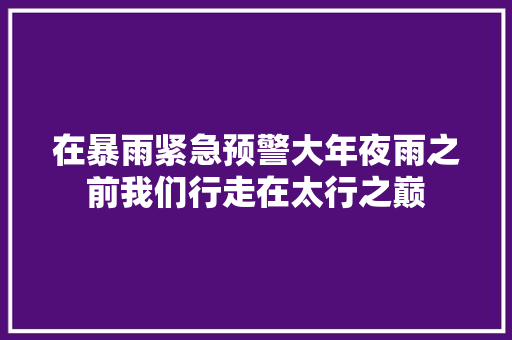 在暴雨紧急预警大年夜雨之前我们行走在太行之巅