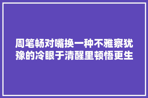 周笔畅对嘴换一种不雅察犹豫的冷眼于清醒里顿悟更生