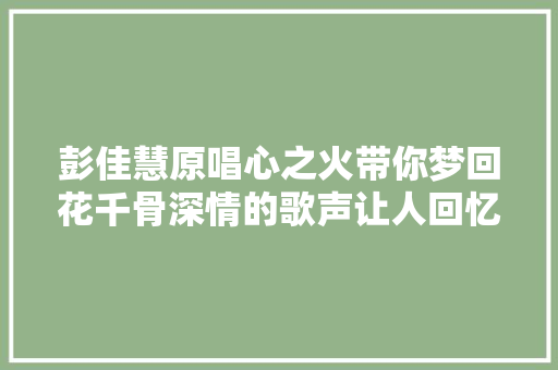 彭佳慧原唱心之火带你梦回花千骨深情的歌声让人回忆无穷