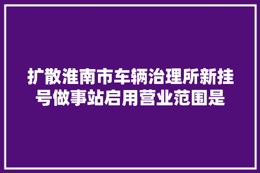 扩散淮南市车辆治理所新挂号做事站启用营业范围是