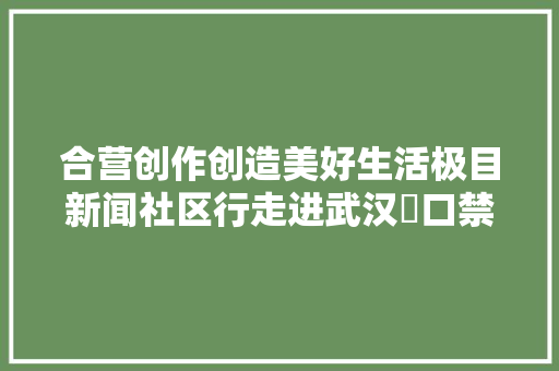合营创作创造美好生活极目新闻社区行走进武汉硚口禁毒普法宣传便平易近做事受热捧