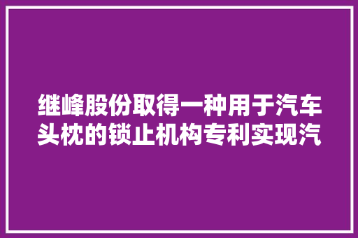 继峰股份取得一种用于汽车头枕的锁止机构专利实现汽车头枕的便捷调节