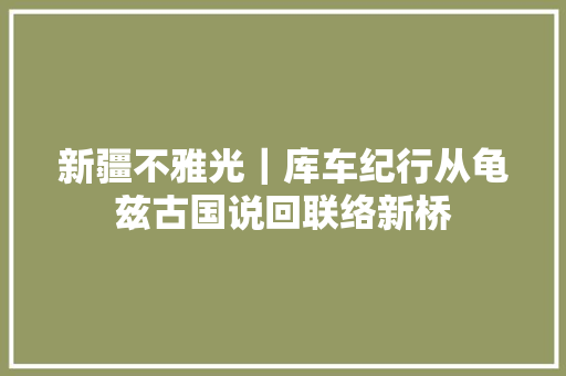 新疆不雅光｜库车纪行从龟兹古国说回联络新桥