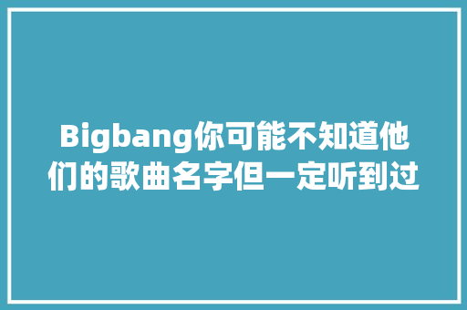 Bigbang你可能不知道他们的歌曲名字但一定听到过歌曲
