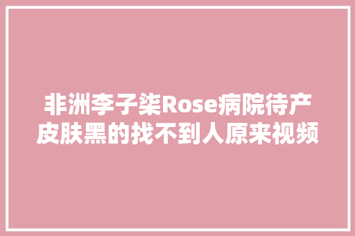非洲李子柒Rose病院待产皮肤黑的找不到人原来视频顶用了美颜