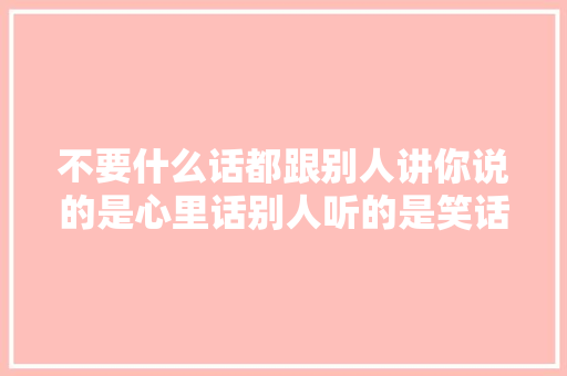 不要什么话都跟别人讲你说的是心里话别人听的是笑话。
