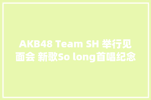 AKB48 Team SH 举行见面会 新歌So long首唱纪念卒业季