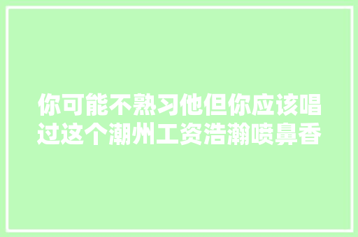 你可能不熟习他但你应该唱过这个潮州工资浩瀚喷鼻香港歌手写的歌