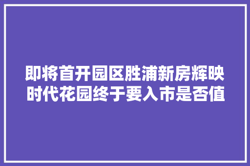 即将首开园区胜浦新房辉映时代花园终于要入市是否值得入手