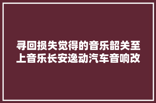 寻回损失觉得的音乐韶关至上音乐长安逸动汽车音响改装