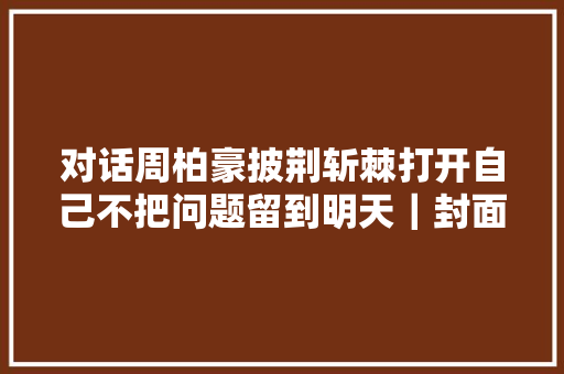 对话周柏豪披荆斩棘打开自己不把问题留到明天｜封面会客厅