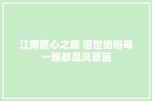 江南匠心之旅 避世绝俗每一眼都是风景画