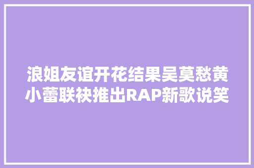 浪姐友谊开花结果吴莫愁黄小蕾联袂推出RAP新歌说笑风生