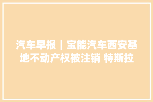 汽车早报｜宝能汽车西安基地不动产权被注销 特斯拉Cyberquad玩具车定价11990元
