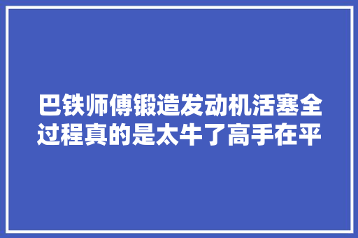 巴铁师傅锻造发动机活塞全过程真的是太牛了高手在平易近间
