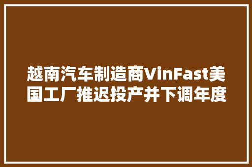 越南汽车制造商VinFast美国工厂推迟投产并下调年度销量预期