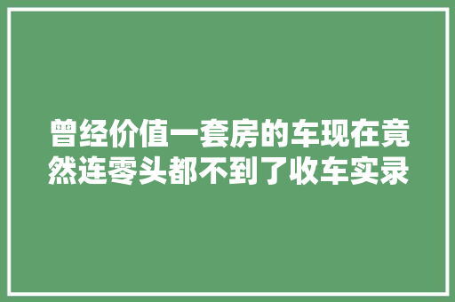曾经价值一套房的车现在竟然连零头都不到了收车实录
