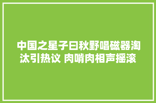 中国之星子曰秋野唱磁器淘汰引热议 肉啃肉相声摇滚获赞
