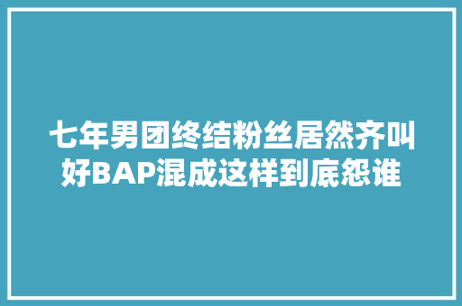 七年男团终结粉丝居然齐叫好BAP混成这样到底怨谁 休闲娱乐
