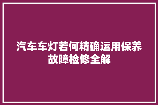 汽车车灯若何精确运用保养故障检修全解