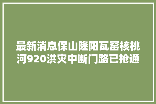 最新消息保山隆阳瓦窑核桃河920洪灾中断门路已抢通